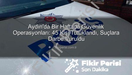 Aydın’da Bir Haftada Güvenlik Operasyonları: 45 Kişi Tutuklandı, Suçlara Darbe Vuruldu